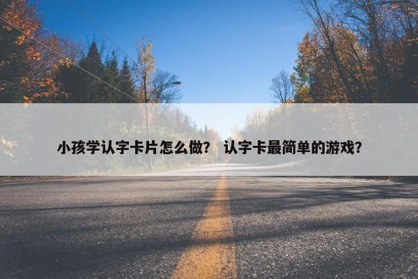 小孩学认字卡片怎么做？ 认字卡最简单的游戏？