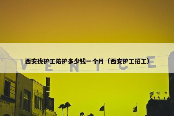 西安找护工陪护多少钱一个月（西安护工招工）