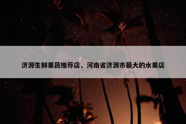 济源生鲜果蔬推荐店，河南省济源市最大的水果店