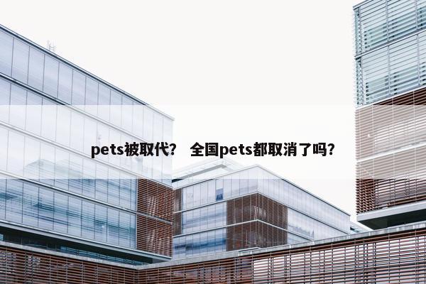 pets被取代？ 全国pets都取消了吗？
