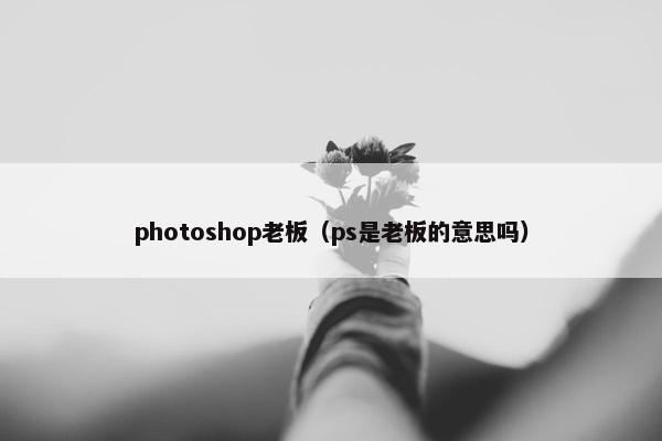 photoshop老板（ps是老板的意思吗）