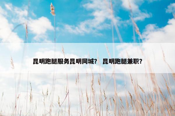 昆明跑腿服务昆明同城？ 昆明跑腿兼职？