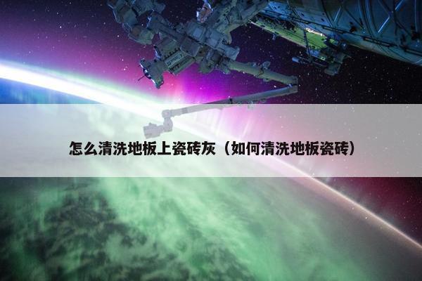 怎么清洗地板上瓷砖灰（如何清洗地板瓷砖）