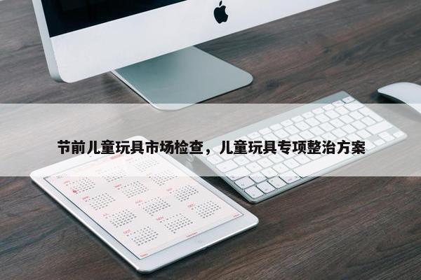 节前儿童玩具市场检查，儿童玩具专项整治方案