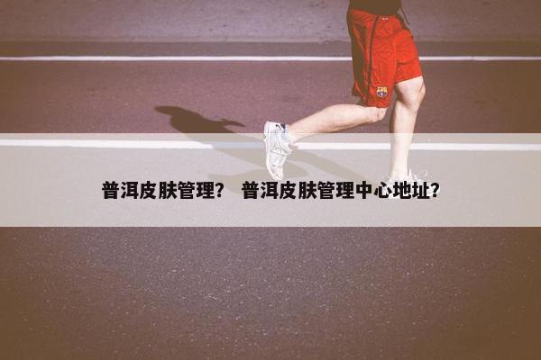 普洱皮肤管理？ 普洱皮肤管理中心地址？