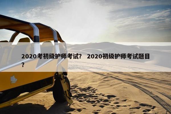 2020考初级护师考试？ 2020初级护师考试题目？