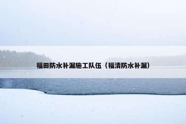 福田防水补漏施工队伍（福清防水补漏）