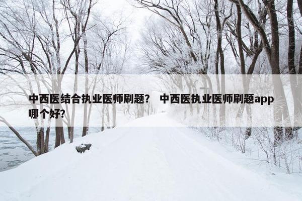中西医结合执业医师刷题？ 中西医执业医师刷题app哪个好？