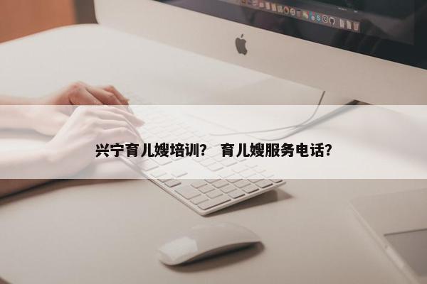 兴宁育儿嫂培训？ 育儿嫂服务电话？